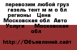 перевозим любой груз газель тент м.м.о бл.регионы › Цена ­ 500 - Московская обл. Авто » Услуги   . Московская обл.